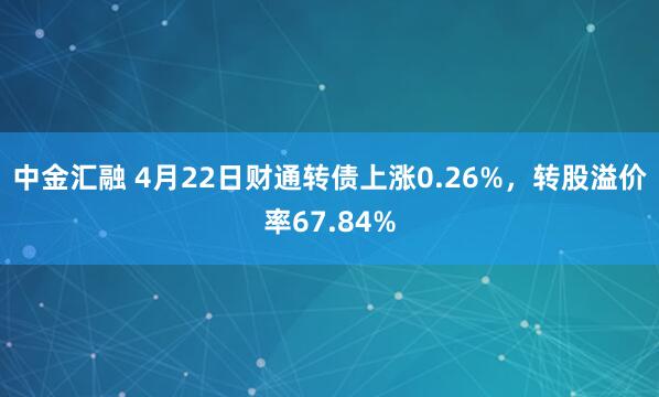 中金汇融 4月22日财通转债上涨0.26%，转股溢价率67.84%