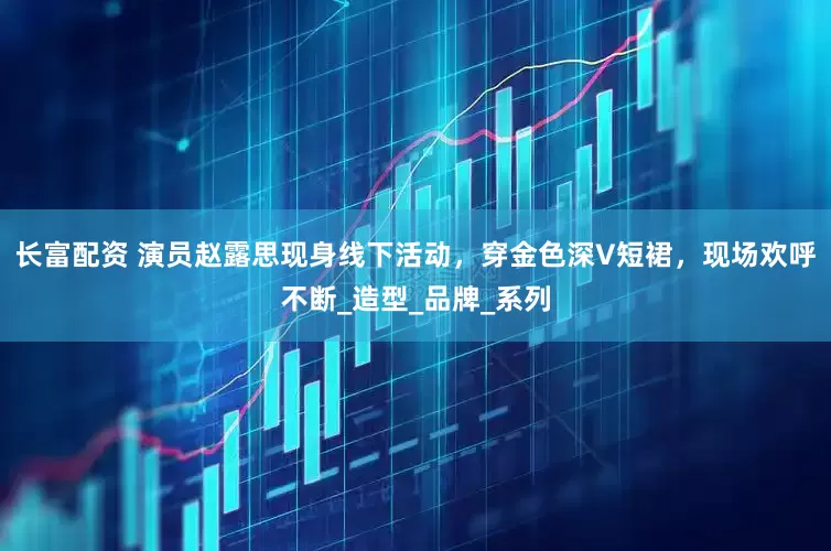 长富配资 演员赵露思现身线下活动，穿金色深V短裙，现场欢呼不断_造型_品牌_系列