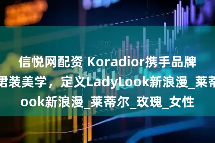 信悦网配资 Koradior携手品牌大使乔欣演绎裙装美学，定义LadyLook新浪漫_莱蒂尔_玫瑰_女性