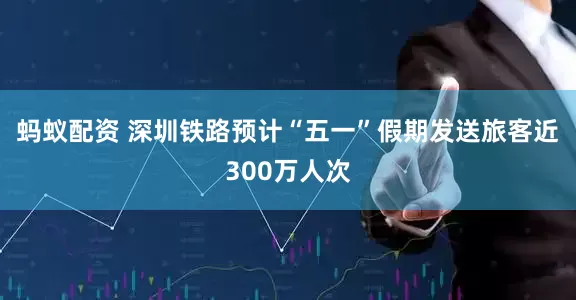 蚂蚁配资 深圳铁路预计“五一”假期发送旅客近300万人次