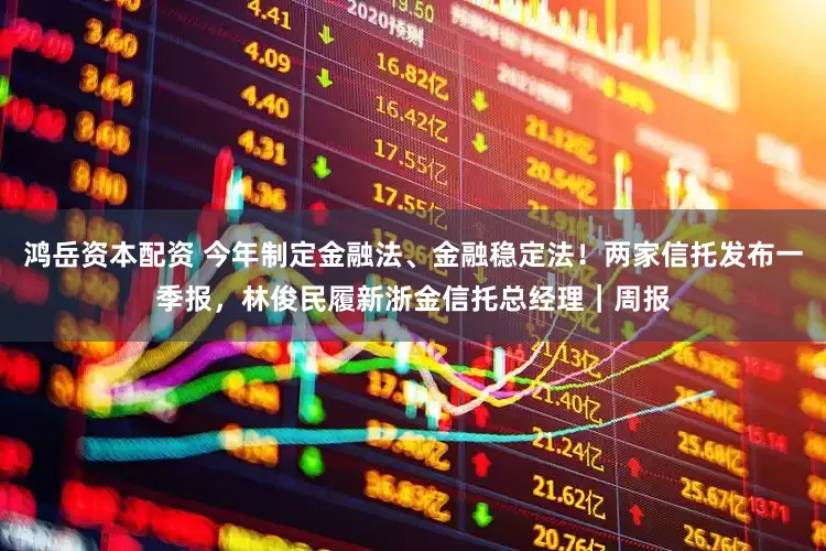 鸿岳资本配资 今年制定金融法、金融稳定法！两家信托发布一季报，林俊民履新浙金信托总经理｜周报