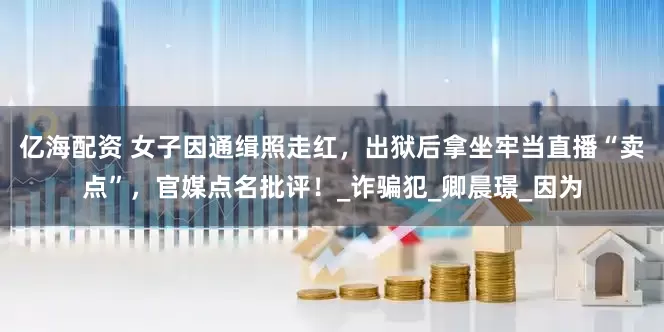亿海配资 女子因通缉照走红，出狱后拿坐牢当直播“卖点”，官媒点名批评！_诈骗犯_卿晨璟_因为