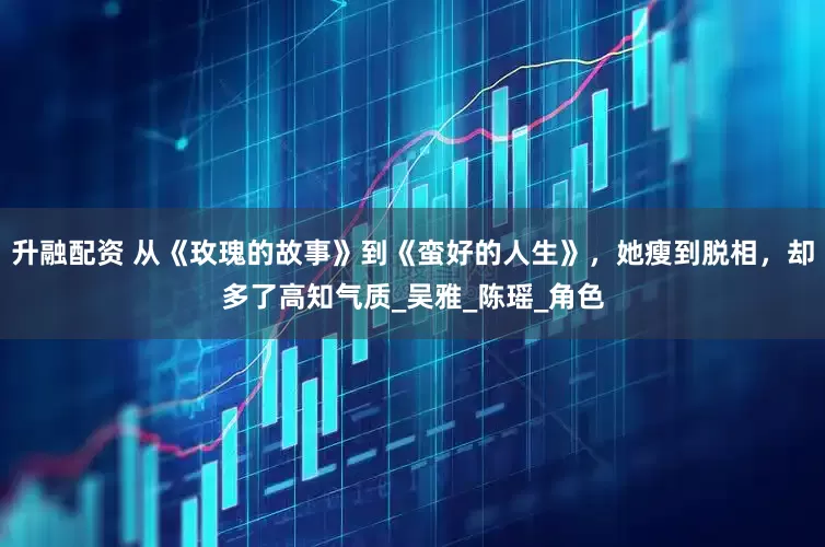 升融配资 从《玫瑰的故事》到《蛮好的人生》，她瘦到脱相，却多了高知气质_吴雅_陈瑶_角色