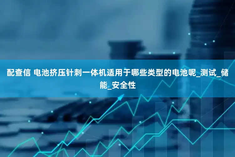 配查信 电池挤压针刺一体机适用于哪些类型的电池呢_测试_储能_安全性