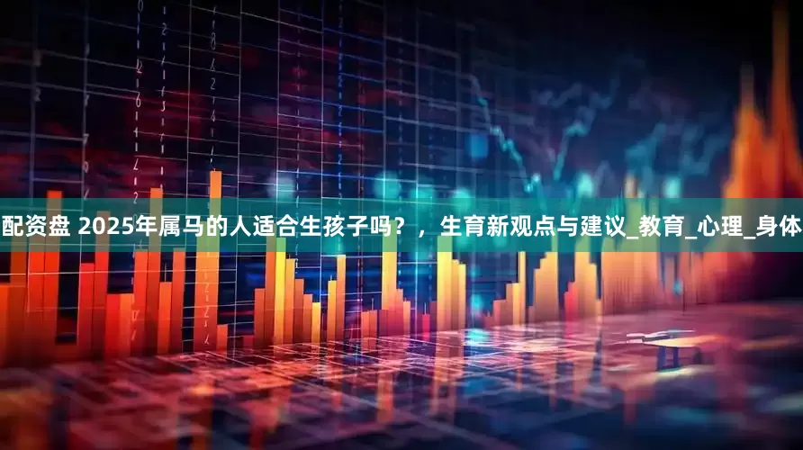 配资盘 2025年属马的人适合生孩子吗？，生育新观点与建议_教育_心理_身体