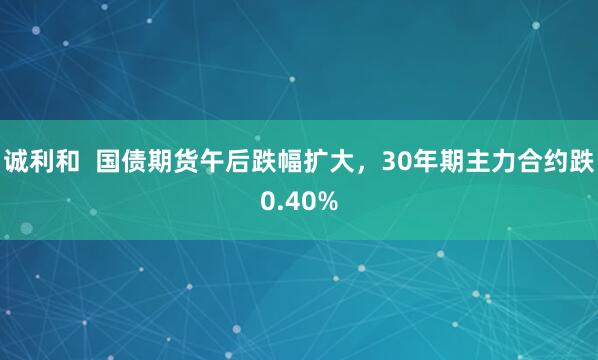 诚利和  国债期货午后跌幅扩大，30年期主力合约跌0.40%
