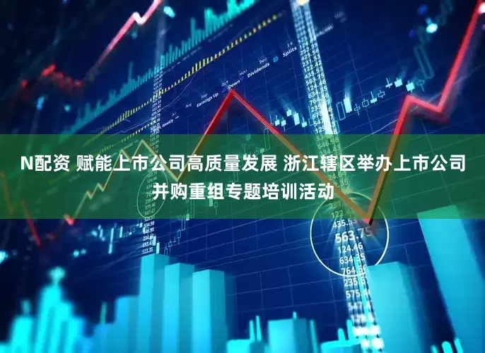 N配资 赋能上市公司高质量发展 浙江辖区举办上市公司并购重组专题培训活动