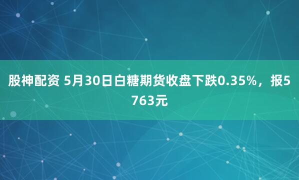 股神配资 5月30日白糖期货收盘下跌0.35%，报5763元