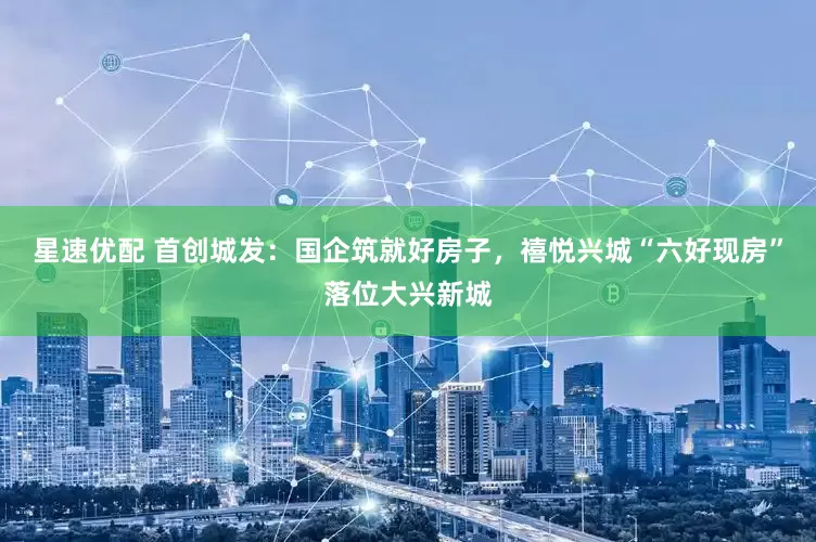星速优配 首创城发：国企筑就好房子，禧悦兴城“六好现房”落位大兴新城