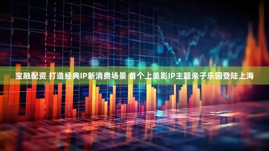宝融配资 打造经典IP新消费场景 首个上美影IP主题亲子乐园登陆上海