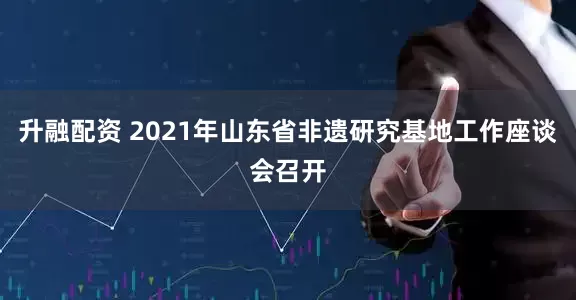 升融配资 2021年山东省非遗研究基地工作座谈会召开
