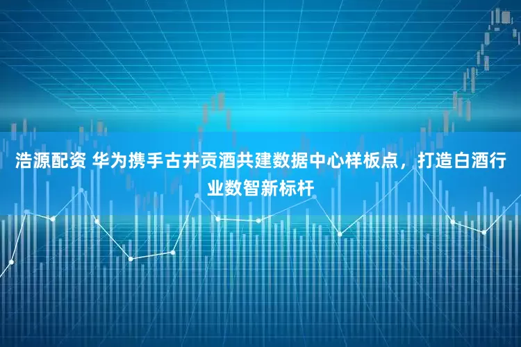 浩源配资 华为携手古井贡酒共建数据中心样板点，打造白酒行业数智新标杆