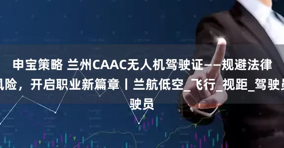 申宝策略 兰州CAAC无人机驾驶证——规避法律风险，开启职业新篇章丨兰航低空_飞行_视距_驾驶员