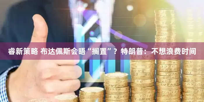 睿新策略 布达佩斯会晤“搁置”？特朗普：不想浪费时间