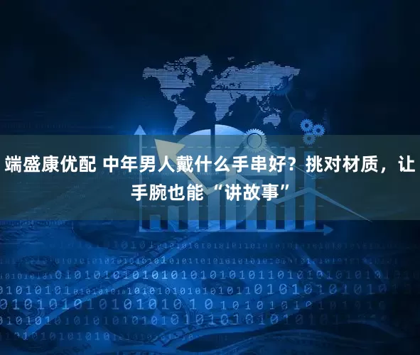 端盛康优配 中年男人戴什么手串好？挑对材质，让手腕也能 “讲故事”