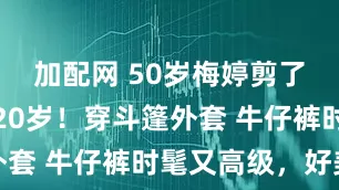 加配网 50岁梅婷剪了短发年轻20岁！穿斗篷外套 牛仔裤时髦又高级，好美