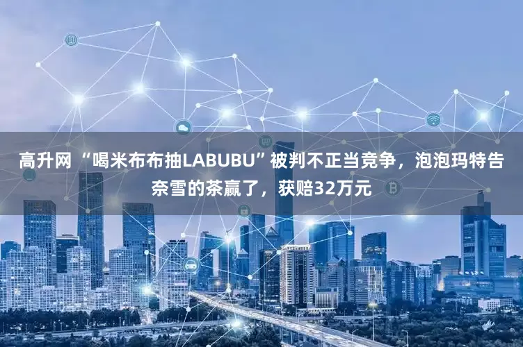 高升网 “喝米布布抽LABUBU”被判不正当竞争，泡泡玛特告奈雪的茶赢了，获赔32万元