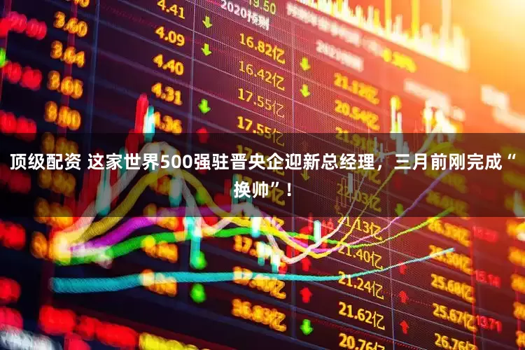 顶级配资 这家世界500强驻晋央企迎新总经理，三月前刚完成“换帅”！